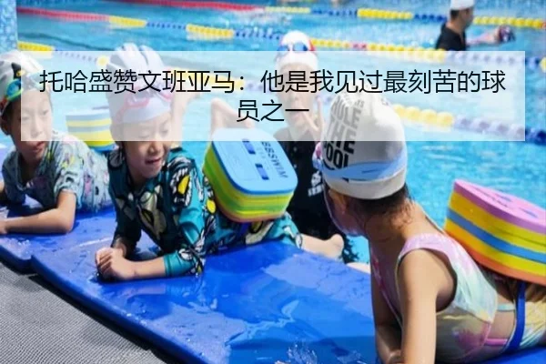托哈盛赞文班亚马：他是我见过最刻苦的球员之一